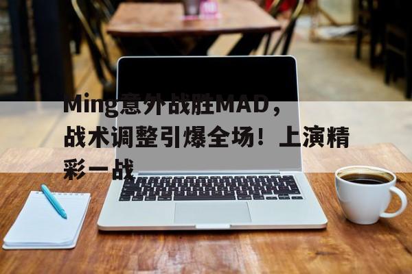 爱游戏官网下载-关于Ming意外战胜MAD，战术调整引爆全场！上演精彩一战的信息